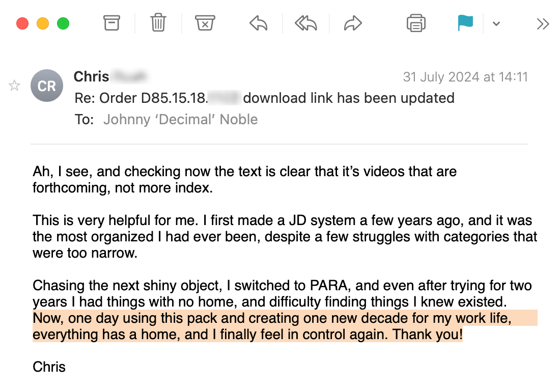 An email from Chris. It reads: Ah, I see, and checking now the text is clear that it’s videos that are forthcoming, not more index. This is very helpful for me. I first made a JD system a few years ago, and it was the most organized I had ever been, despite a few struggles with categories that were too narrow. Chasing the next shiny object, I switched to PARA, and even after trying for two years I had things with no home, and difficulty finding things I knew existed. Now, one day using this pack and creating one new decade for my work life, everything has a home, and I finally feel in control again. Thank you!