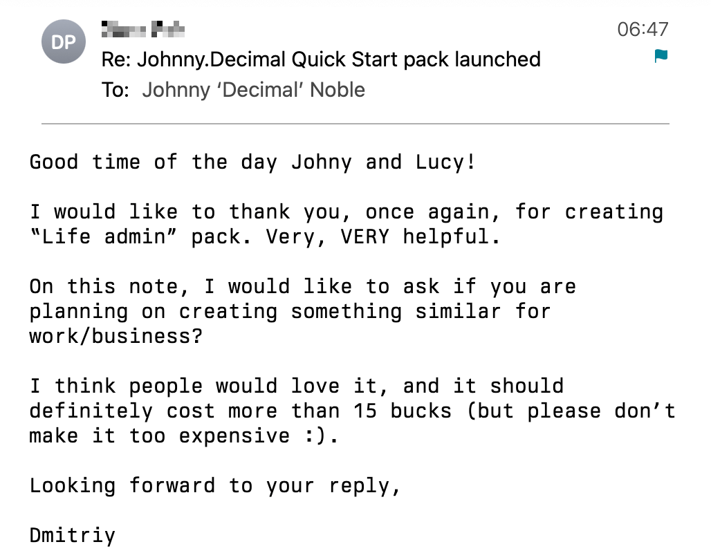 Screenshot of an email from Dmitry. It reads: Good time of the day Johny and Lucy! I would like to thank you, once again, for creating “Life admin” pack. Very, VERY helpful. On this note, I would like to ask if you are planning on creating something similar for work/business? I think people would love it, and it should definitely cost more than 15 bucks (but please don’t make it too expensive :). Looking forward to your reply, Dmitriy