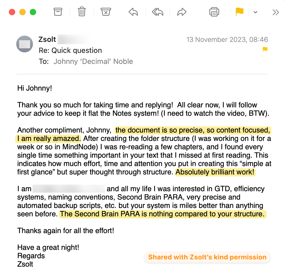 A review from Zsolt. It reads: Thank you so much for taking time and replying! All clear now, I will follow your advice to keep it flat the Notes system! (I need to watch the video, BTW). Another compliment, Johnny, the document is so precise, so content focused, I am really amazed. After creating the folder structure I was working on it for a week or so in MindNode) I was re-reading a few chapters, and I found every single time something important in your text that I missed at first reading. This indicates how much effort, time and attention you put in creating this 'simple at first glance' but super thought through structure. Absolutely brilliant work!  I am [REDACTED] and all my life I was interested in GTD, efficiency systems, naming conventions, Second Brain PARA, very precise and automated backup scripts, etc. but your system is miles better than anything seen before. The Second Brain PARA is nothing compared to your structure.  Thanks again for all the effort!